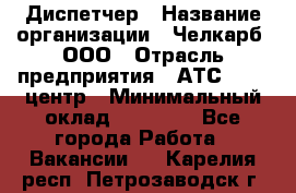 Диспетчер › Название организации ­ Челкарб, ООО › Отрасль предприятия ­ АТС, call-центр › Минимальный оклад ­ 18 000 - Все города Работа » Вакансии   . Карелия респ.,Петрозаводск г.